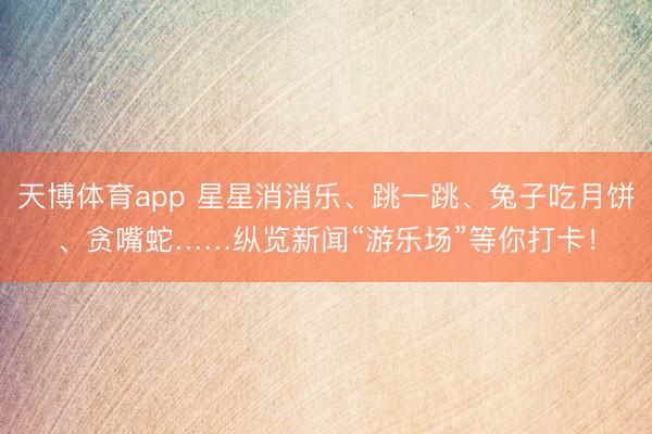 天博体育app 星星消消乐、跳一跳、兔子吃月饼、贪嘴蛇……纵览新闻“游乐场”等你打卡！