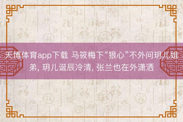 天博体育app下载 马筱梅下“狠心”不外问玥儿姐弟, 玥儿诞辰冷清, 张兰也在外潇洒